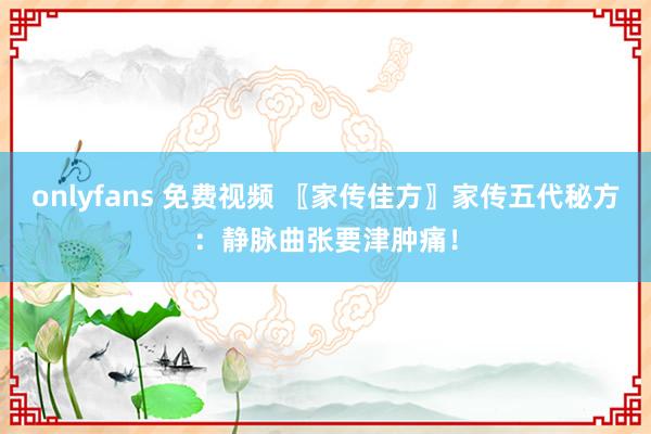 onlyfans 免费视频 〖家传佳方〗家传五代秘方：静脉曲张要津肿痛！