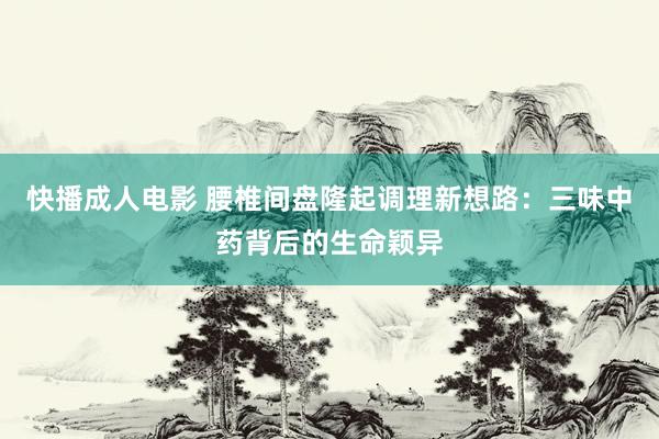 快播成人电影 腰椎间盘隆起调理新想路：三味中药背后的生命颖异