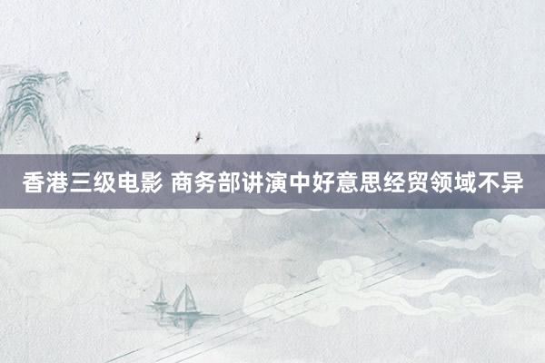 香港三级电影 商务部讲演中好意思经贸领域不异