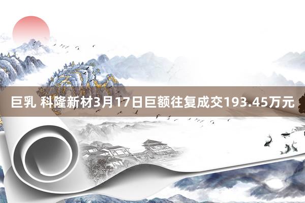 巨乳 科隆新材3月17日巨额往复成交193.45万元