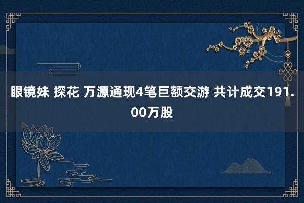 眼镜妹 探花 万源通现4笔巨额交游 共计成交191.00万股