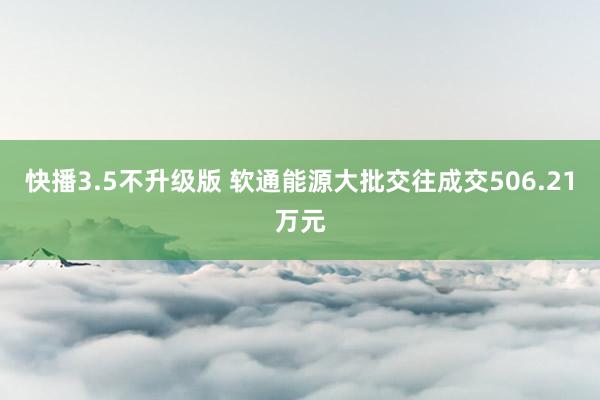 快播3.5不升级版 软通能源大批交往成交506.21万元
