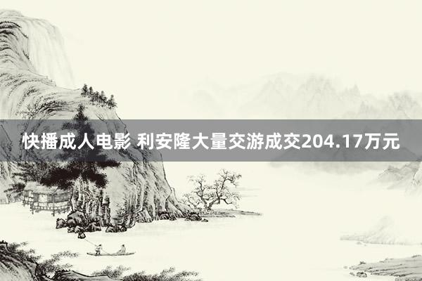 快播成人电影 利安隆大量交游成交204.17万元