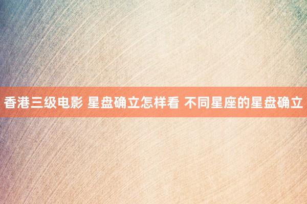 香港三级电影 星盘确立怎样看 不同星座的星盘确立