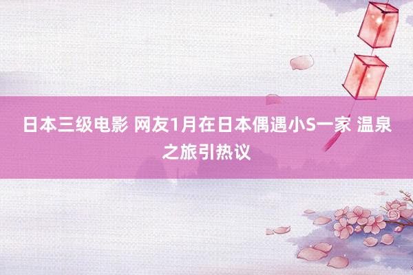 日本三级电影 网友1月在日本偶遇小S一家 温泉之旅引热议