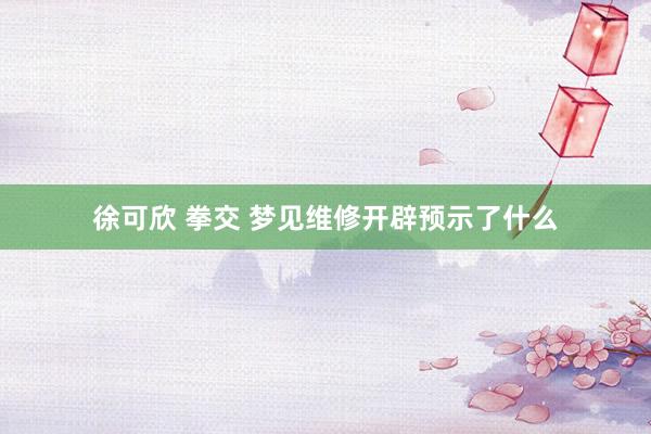 徐可欣 拳交 梦见维修开辟预示了什么