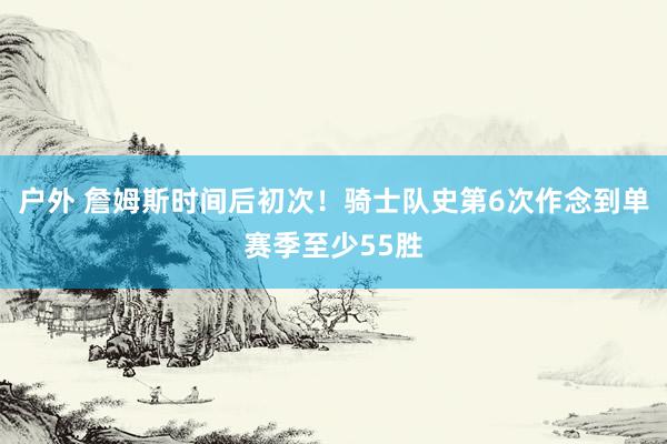 户外 詹姆斯时间后初次！骑士队史第6次作念到单赛季至少55胜