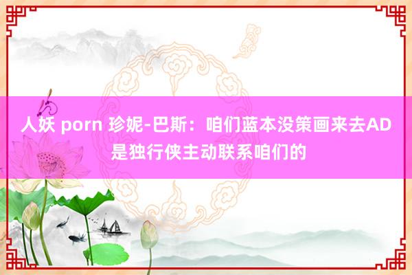 人妖 porn 珍妮-巴斯：咱们蓝本没策画来去AD 是独行侠主动联系咱们的
