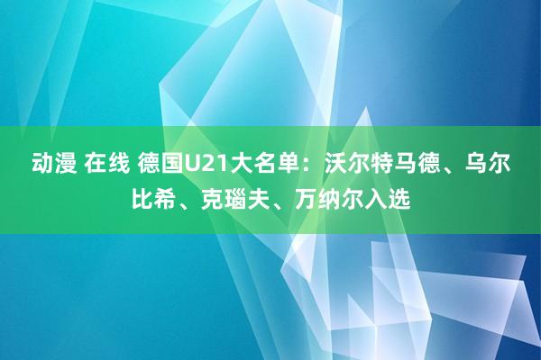 动漫 在线 德国U21大名单：沃尔特马德、乌尔比希、克瑙夫、万纳尔入选