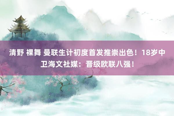 清野 裸舞 曼联生计初度首发推崇出色！18岁中卫海文社媒：晋级欧联八强！