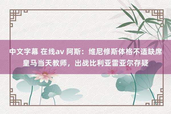 中文字幕 在线av 阿斯：维尼修斯体格不适缺席皇马当天教师，出战比利亚雷亚尔存疑