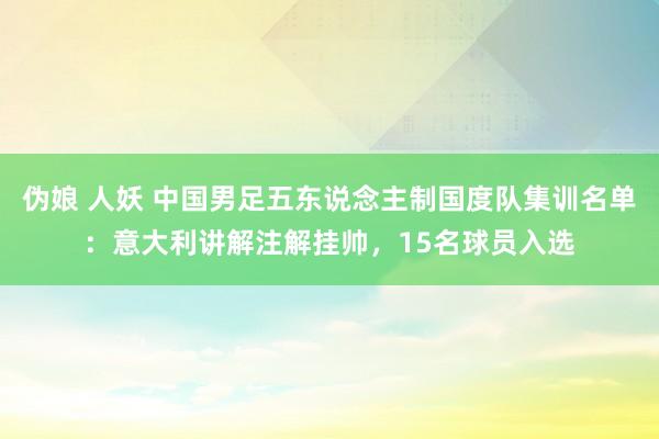 伪娘 人妖 中国男足五东说念主制国度队集训名单：意大利讲解注解挂帅，15名球员入选