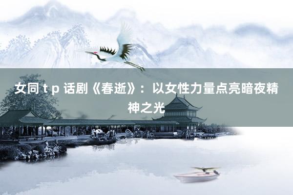 女同 t p 话剧《春逝》：以女性力量点亮暗夜精神之光