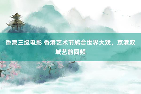 香港三级电影 香港艺术节鸠合世界大戏，京港双城艺韵同频