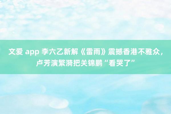 文爱 app 李六乙新解《雷雨》震撼香港不雅众，卢芳演繁漪把关锦鹏“看哭了”