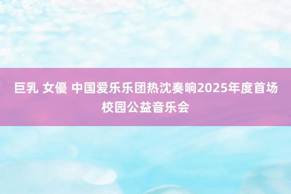 巨乳 女優 中国爱乐乐团热沈奏响2025年度首场校园公益音乐会
