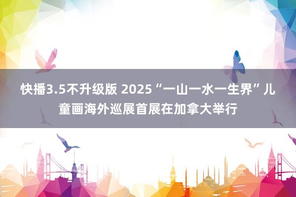 快播3.5不升级版 2025“一山一水一生界”儿童画海外巡展首展在加拿大举行