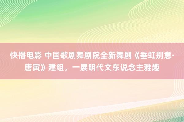 快播电影 中国歌剧舞剧院全新舞剧《垂虹别意·唐寅》建组，一展明代文东说念主雅趣