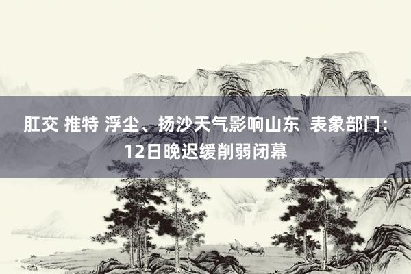 肛交 推特 浮尘、扬沙天气影响山东  表象部门：12日晚迟缓削弱闭幕