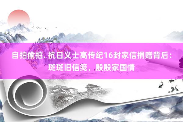 自拍偷拍. 抗日义士高传纪16封家信捐赠背后：斑斑旧信笺，殷殷家国情