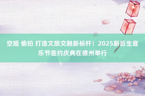 空姐 偷拍 打造文旅交融新标杆！2025新后生音乐节签约庆典在德州举行