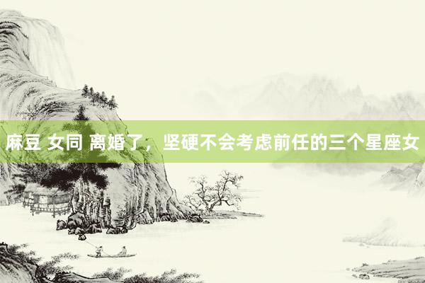 麻豆 女同 离婚了，坚硬不会考虑前任的三个星座女