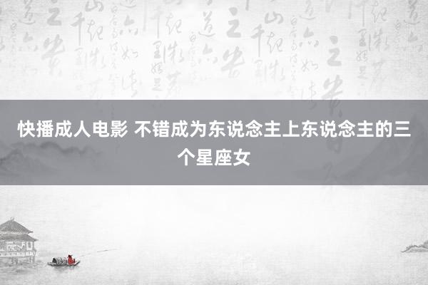 快播成人电影 不错成为东说念主上东说念主的三个星座女