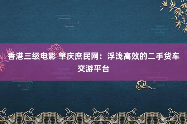 香港三级电影 肇庆庶民网：浮浅高效的二手货车交游平台