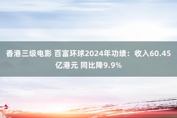 香港三级电影 百富环球2024年功绩：收入60.45亿港元 同比降9.9%