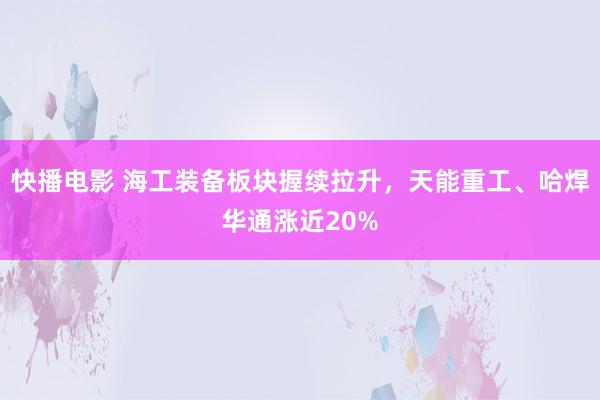 快播电影 海工装备板块握续拉升，天能重工、哈焊华通涨近20%