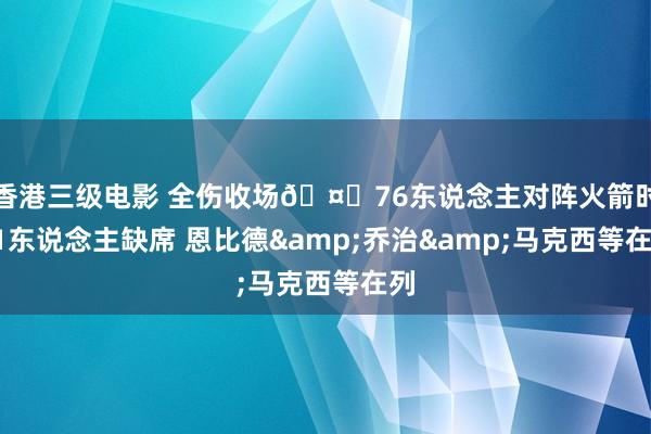 香港三级电影 全伤收场🤕76东说念主对阵火箭时11东说念主缺席 恩比德&乔治&马克西等在列