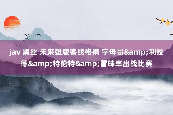 jav 黑丝 未来雄鹿客战袼褙 字母哥&利拉德&特伦特&冒昧率出战比赛