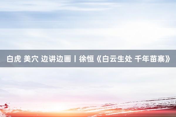 白虎 美穴 边讲边画丨徐恒《白云生处 千年苗寨》