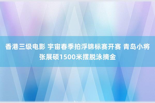 香港三级电影 宇宙春季拍浮锦标赛开赛 青岛小将张展硕1500米摆脱泳摘金