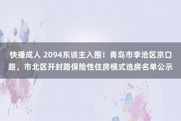 快播成人 2094东谈主入围！青岛市李沧区京口路、市北区开封路保险性住房模式选房名单公示