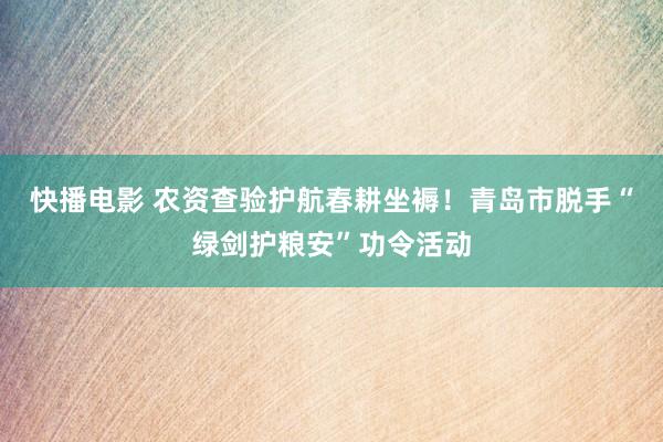 快播电影 农资查验护航春耕坐褥！青岛市脱手“绿剑护粮安”功令活动