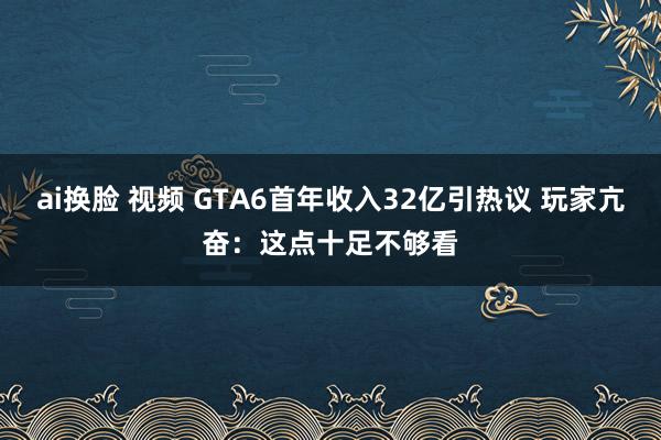ai换脸 视频 GTA6首年收入32亿引热议 玩家亢奋：这点十足不够看