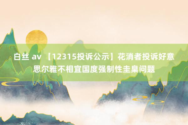 白丝 av 【12315投诉公示】花消者投诉好意思尔雅不相宜国度强制性圭臬问题