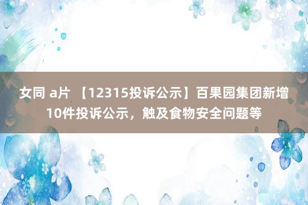 女同 a片 【12315投诉公示】百果园集团新增10件投诉公示，触及食物安全问题等