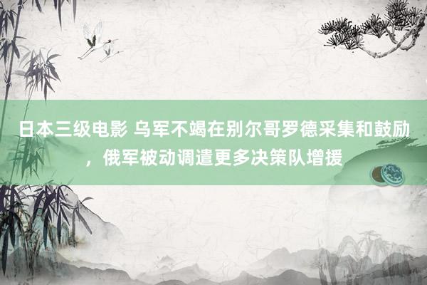 日本三级电影 乌军不竭在别尔哥罗德采集和鼓励，俄军被动调遣更多决策队增援