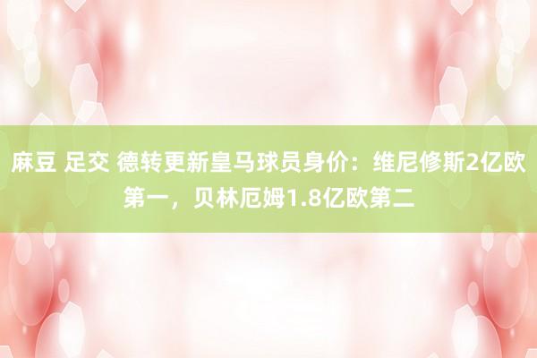 麻豆 足交 德转更新皇马球员身价：维尼修斯2亿欧第一，贝林厄姆1.8亿欧第二