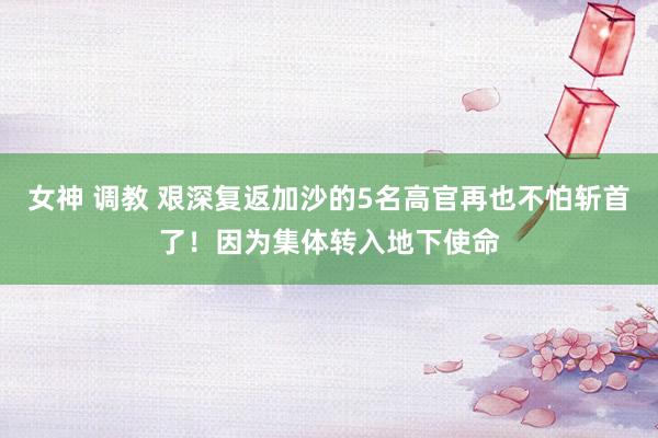 女神 调教 艰深复返加沙的5名高官再也不怕斩首了！因为集体转入地下使命