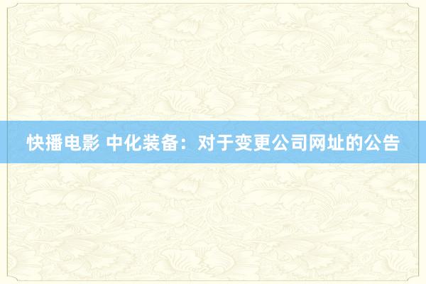 快播电影 中化装备：对于变更公司网址的公告