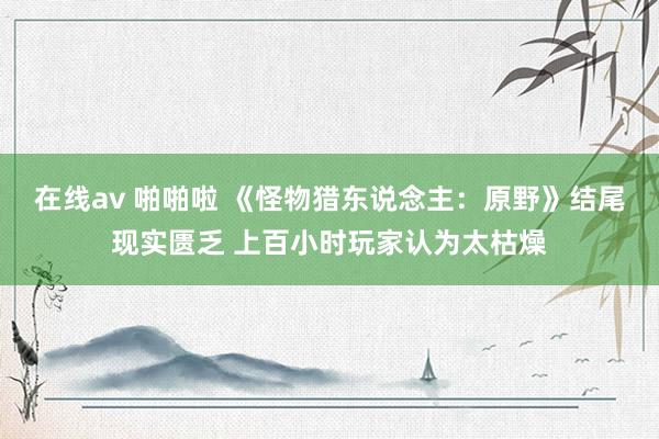 在线av 啪啪啦 《怪物猎东说念主：原野》结尾现实匮乏 上百小时玩家认为太枯燥