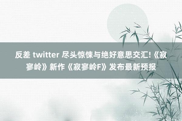 反差 twitter 尽头惊悚与绝好意思交汇!《寂寥岭》新作《寂寥岭F》发布最新预报