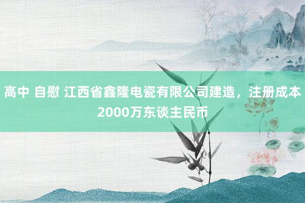 高中 自慰 江西省鑫隆电瓷有限公司建造，注册成本2000万东谈主民币