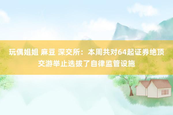 玩偶姐姐 麻豆 深交所：本周共对64起证券绝顶交游举止选拔了自律监管设施