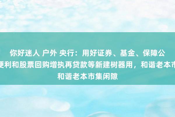你好迷人 户外 央行：用好证券、基金、保障公司互换便利和股票回购增执再贷款等新建树器用，和谐老本市集闲隙