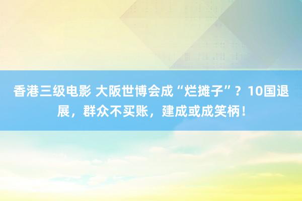 香港三级电影 大阪世博会成“烂摊子”？10国退展，群众不买账，建成或成笑柄！