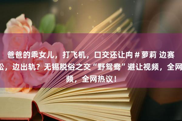 爸爸的乖女儿，打飞机，口交还让禸＃萝莉 边赛马拉松，边出轨？无锡脱俗之交“野鸳鸯”避让视频，全网热议！